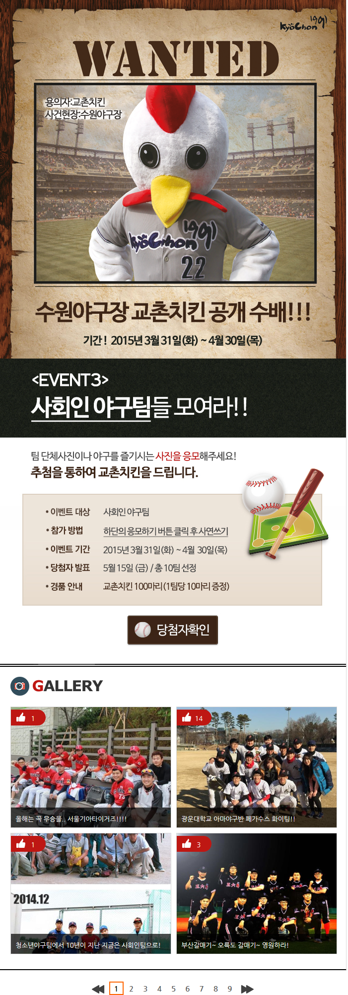 WANTED 용의자:교촌치킨 사건현장:수원야구장
수원야구장 교촌치킨 공개 수배!!!
기간! 2015년 3월 31일(화) ~ 4월 30일(목)

[EVENT3]사회인 야구팀들 모여라!
팀 단체사진이나 야구를 즐기시는 사진을 응모해주세요!
추첨을 통하여 교촌치킨을 드립니다.
이벤트 대상: 사회인 야구팀
참가 방법: 하단의 응모하기 버튼 클릭 후 사연쓰기
이벤트 기간: 2015년 3월 31일(화) ~ 4월 30일(목) 당첨자확인

GALLERY
1 올해는 꼭 우승을.. 서울기아타이거즈!!!
14 광운대학교 아마야구반 페가수스 화이팅!!
1 청소년야구팀에서 10년이 지난 지금은 사회인팀으로!
3 부산갈매기 ~ 오륙도 갈매기~ 영원하라!

1 2 3 4 5 6 7 8 9 10